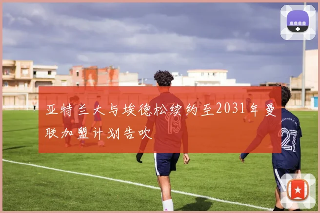 亚特兰大与埃德松续约至2031年曼联加盟计划告吹