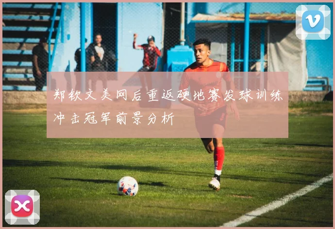 郑钦文美网后重返硬地赛发球训练冲击冠军前景分析