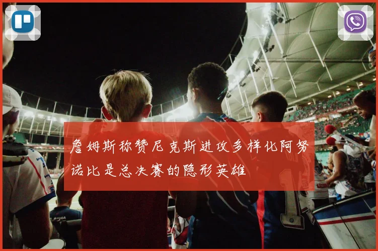 詹姆斯称赞尼克斯进攻多样化阿努诺比是总决赛的隐形英雄