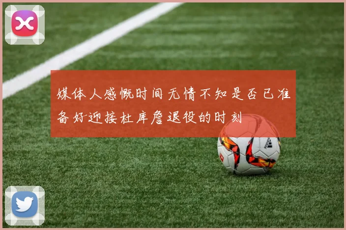 媒体人感慨时间无情不知是否已准备好迎接杜库詹退役的时刻