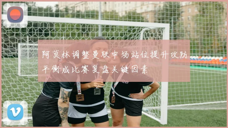 阿莫林调整曼联中场站位提升攻防平衡成比赛复盘关键因素