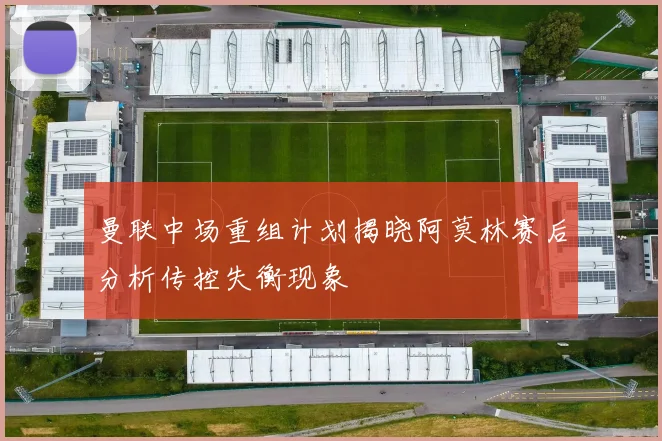 曼联中场重组计划揭晓阿莫林赛后分析传控失衡现象