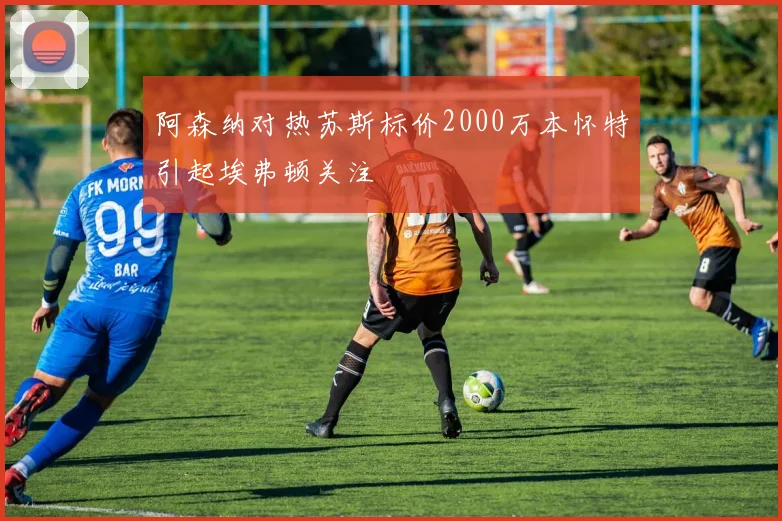 阿森纳对热苏斯标价2000万本怀特引起埃弗顿关注
