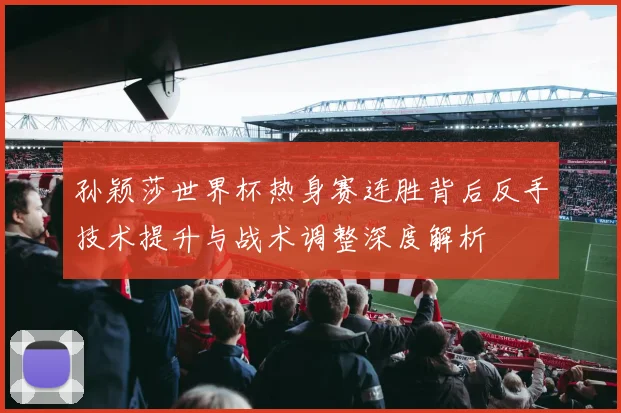孙颖莎世界杯热身赛连胜背后反手技术提升与战术调整深度解析