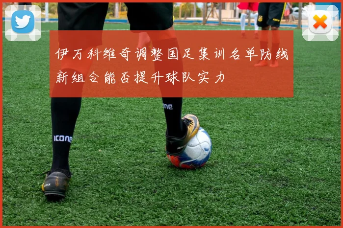 伊万科维奇调整国足集训名单防线新组合能否提升球队实力