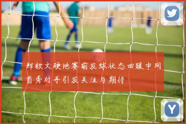 郑钦文硬地赛前发球状态回暖中网首秀对手引发关注与期待